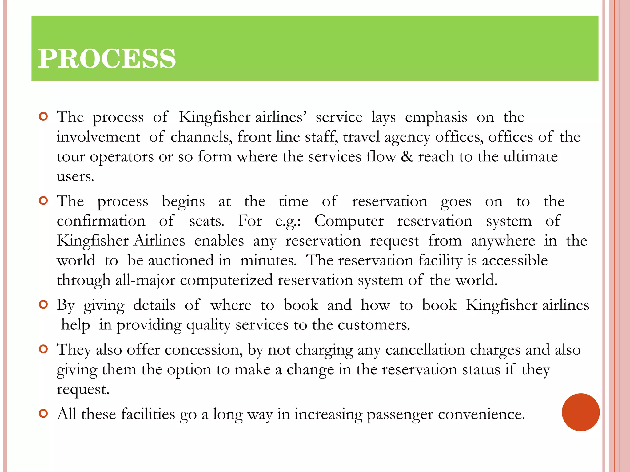 PROCESS The  process  of  Kingfisher airlines’  service  lays  emphasis  on  the  involvement  of channels, front line staff, travel agency offices, offices of the tour operators or so form where the services flow & reach to the ultimate users. The  process  begins  at  the  time  of  reservation  goes  on  to  the confirmation  of  seats.  For  e.g.:  Computer  reservation  system  of  Kingfisher Airlines  enables  any  reservation  request  from  anywhere  in  the  world  to  be auctioned in  minutes.  The reservation facility is accessible through all-major computerized reservation system of the world. By  giving  details  of  where  to  book  and  how  to  book  Kingfisher airlines  help  in providing quality services to the customers.  They also offer concession, by not charging any cancellation charges and also giving them the option to make a change in the reservation status if they request. All these facilities go a long way in increasing passenger convenience. 