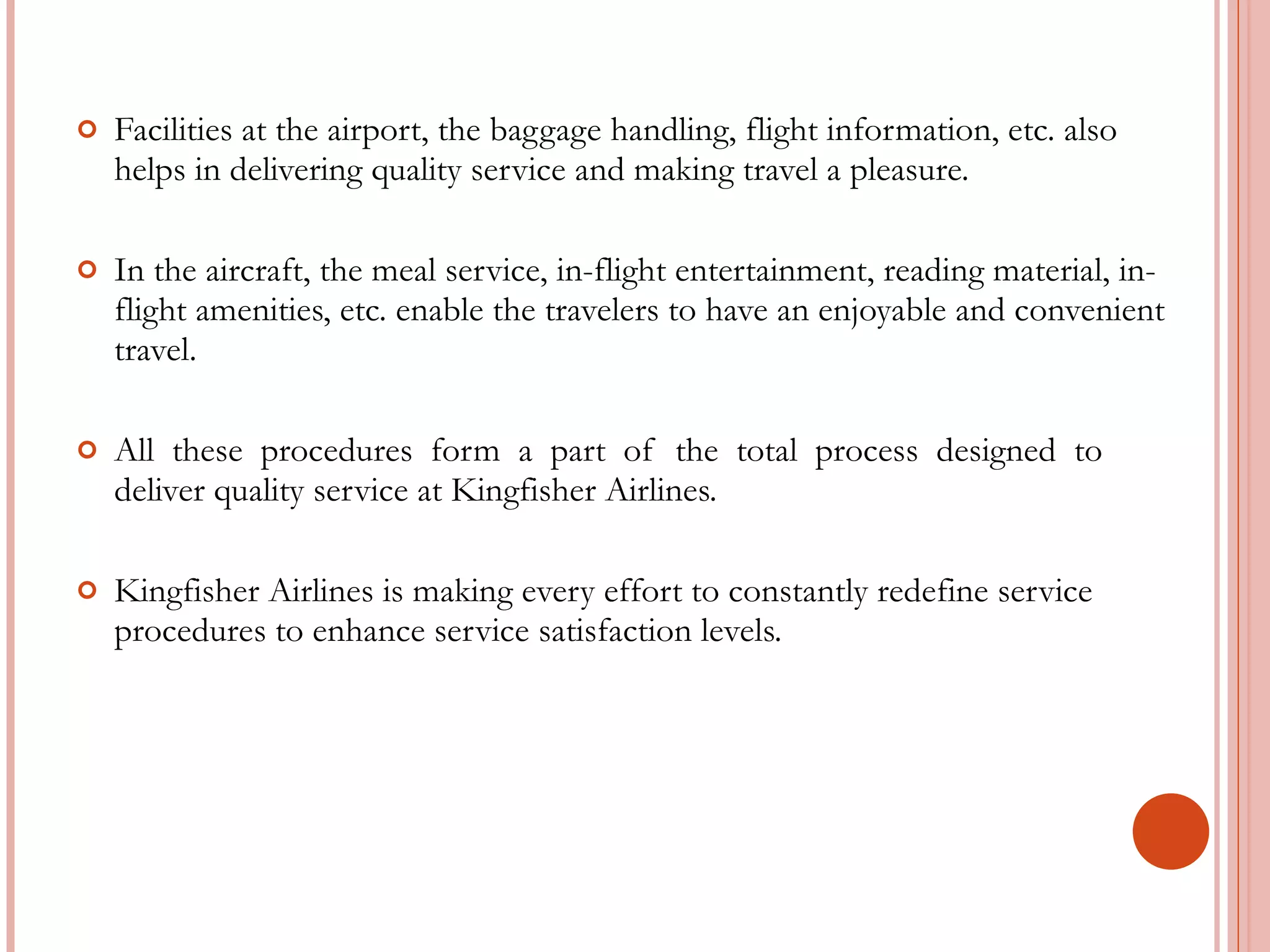 Facilities at the airport, the baggage handling, flight information, etc. also helps in delivering quality service and making travel a pleasure. In the aircraft, the meal service, in-flight entertainment, reading material, in-flight amenities, etc. enable the travelers to have an enjoyable and convenient travel. All  these  procedures  form  a  part  of  the  total  process  designed  to deliver quality service at Kingfisher Airlines.  Kingfisher Airlines is making every effort to constantly redefine service procedures to enhance service satisfaction levels. 