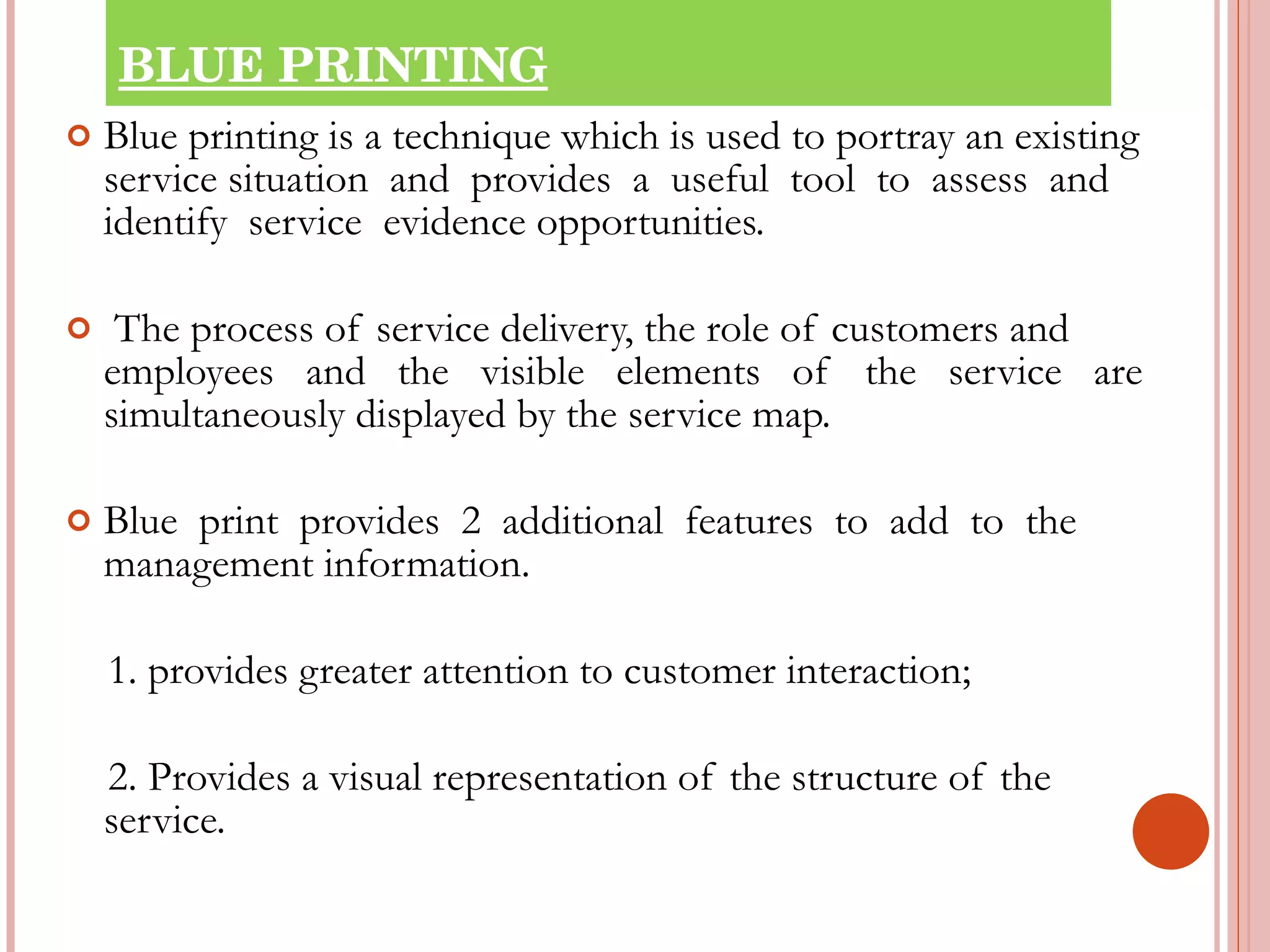 BLUE PRINTING Blue printing is a technique which is used to portray an existing service situation  and  provides  a  useful  tool  to  assess  and  identify  service  evidence opportunities. The process of service delivery, the role of customers and employees  and  the  visible  elements  of  the  service  are  simultaneously displayed by the service map. Blue  print  provides  2  additional  features  to  add  to  the  management information.   1. provides greater attention to customer interaction;   2. Provides a visual representation of the structure of the  service. 
