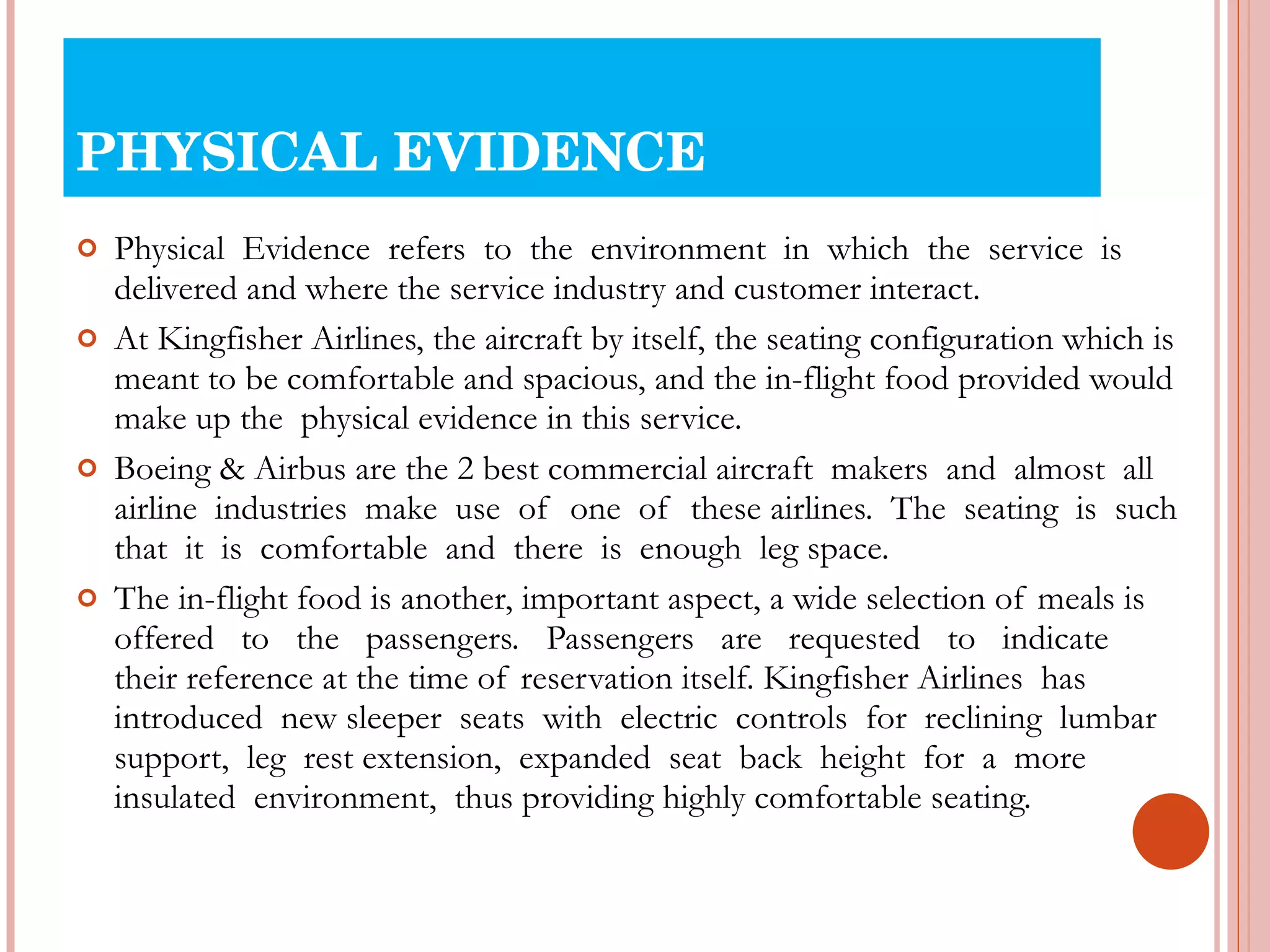 PHYSICAL EVIDENCE Physical  Evidence  refers  to  the  environment  in  which  the  service  is delivered and where the service industry and customer interact. At Kingfisher Airlines, the aircraft by itself, the seating configuration which is meant to be comfortable and spacious, and the in-flight food provided would make up the  physical evidence in this service. Boeing & Airbus are the 2 best commercial aircraft  makers  and  almost  all  airline  industries  make  use  of  one  of  these airlines.  The  seating  is  such  that  it  is  comfortable  and  there  is  enough  leg space. The in-flight food is another, important aspect, a wide selection of meals is  offered  to  the  passengers.  Passengers  are  requested  to  indicate  their reference at the time of reservation itself. Kingfisher Airlines  has introduced  new sleeper  seats  with  electric  controls  for  reclining  lumbar  support,  leg  rest extension,  expanded  seat  back  height  for  a  more  insulated  environment,  thus providing highly comfortable seating. 