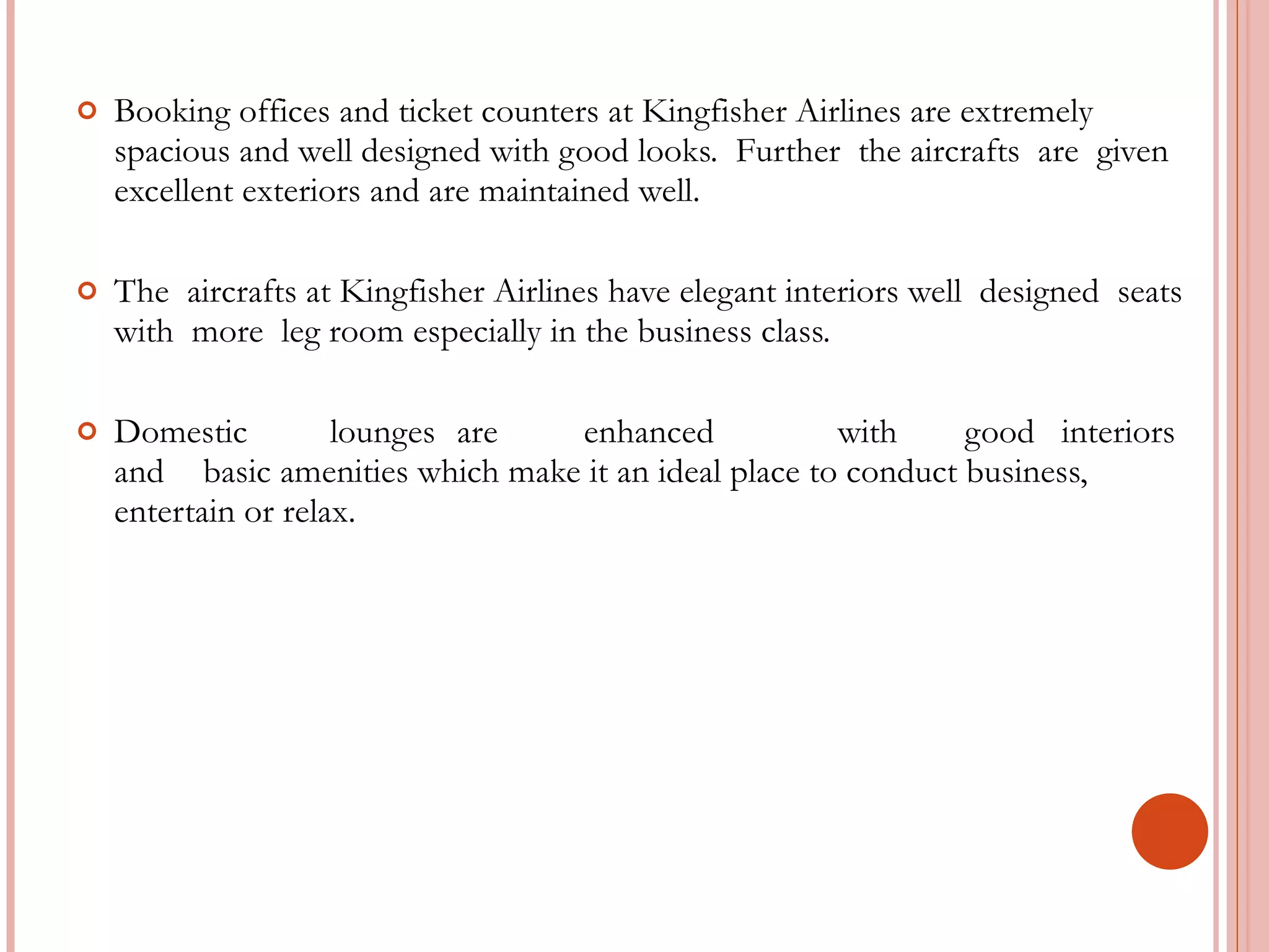 Booking offices and ticket counters at Kingfisher Airlines are extremely spacious and well designed with good looks.  Further  the aircrafts  are  given  excellent exteriors and are maintained well. The  aircrafts at Kingfisher Airlines have elegant interiors well  designed  seats  with  more  leg room especially in the business class. Domestic lounges are enhanced with good  interiors and basic amenities which make it an ideal place to conduct business, entertain or relax. 