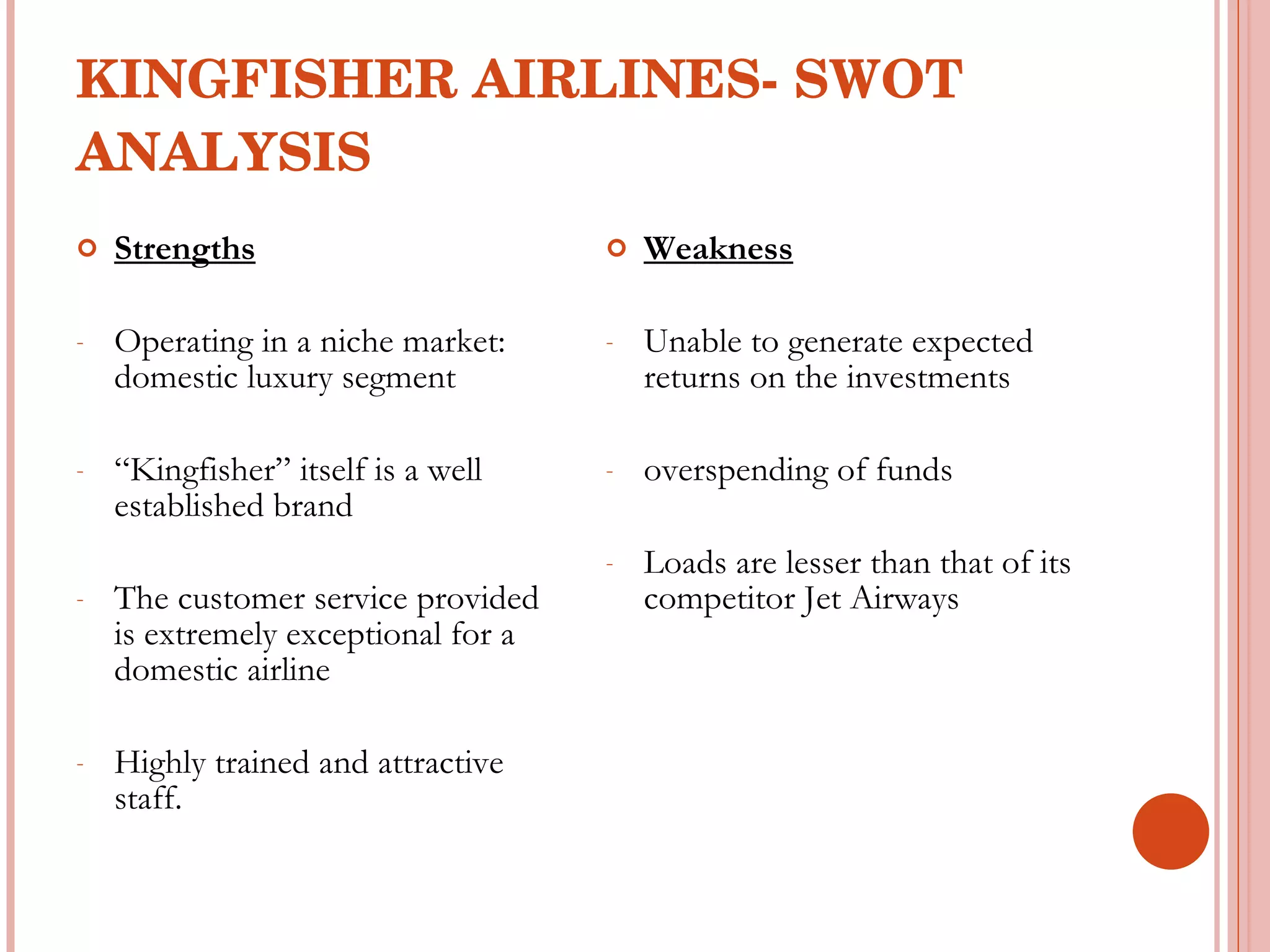 KINGFISHER AIRLINES- SWOT ANALYSIS Strengths Operating in a niche market: domestic luxury segment “ Kingfisher” itself is a well established brand The customer service provided is extremely exceptional for a domestic airline Highly trained and attractive staff. Weakness Unable to generate expected returns on the investments overspending of funds Loads are lesser than that of its competitor Jet Airways 