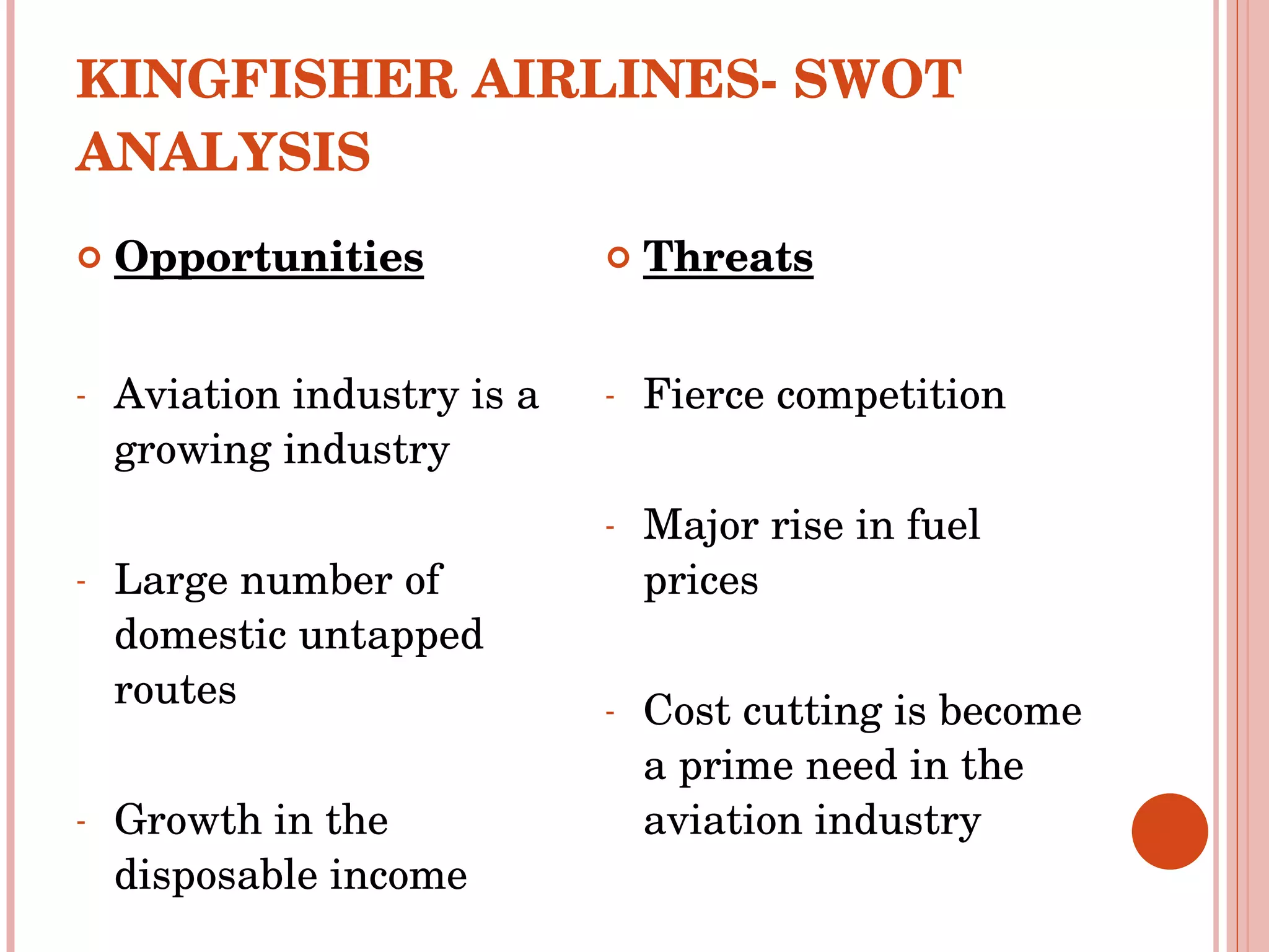 KINGFISHER AIRLINES- SWOT ANALYSIS Opportunities Aviation industry is a growing industry Large number of domestic untapped routes Growth in the disposable income  Threats Fierce competition  Major rise in fuel prices Cost cutting is become a prime need in the aviation industry 