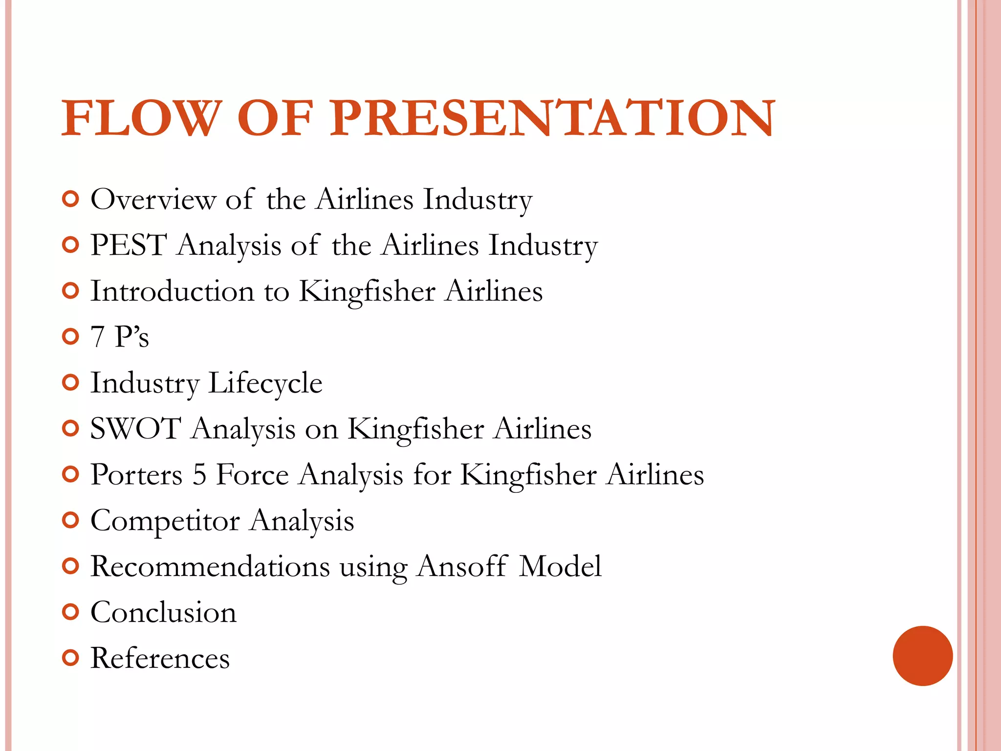 FLOW OF PRESENTATION Overview of the Airlines Industry PEST Analysis of the Airlines Industry Introduction to Kingfisher Airlines 7 P’s Industry Lifecycle SWOT Analysis on Kingfisher Airlines Porters 5 Force Analysis for Kingfisher Airlines Competitor Analysis Recommendations using Ansoff Model Conclusion References 