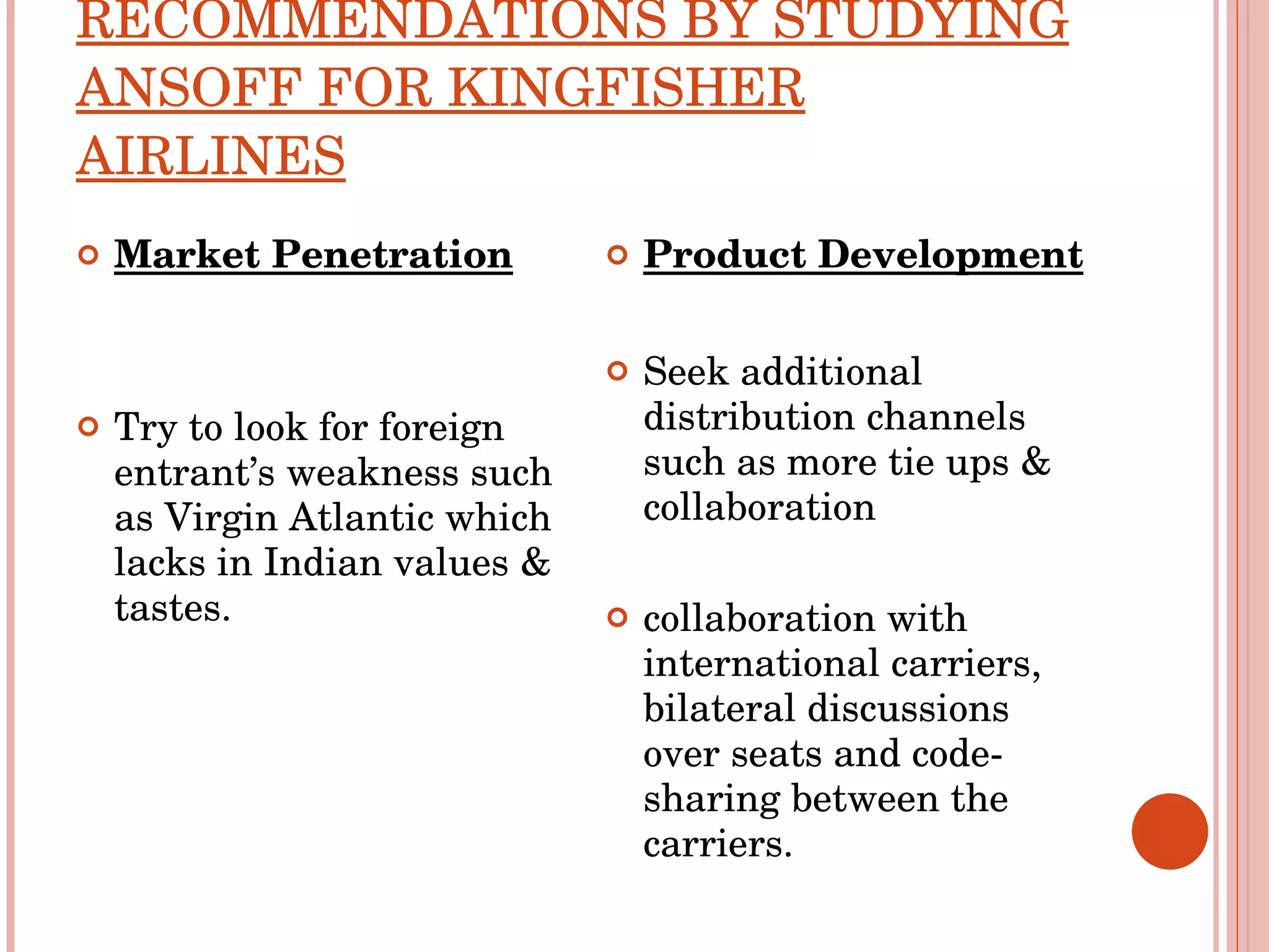 RECOMMENDATIONS BY STUDYING ANSOFF FOR KINGFISHER AIRLINES Market Penetration Try to look for foreign entrant’s weakness such as Virgin Atlantic which lacks in Indian values & tastes.  Product Development Seek additional distribution channels such as more tie ups & collaboration collaboration with international carriers, bilateral discussions over seats and code-sharing between the carriers.  