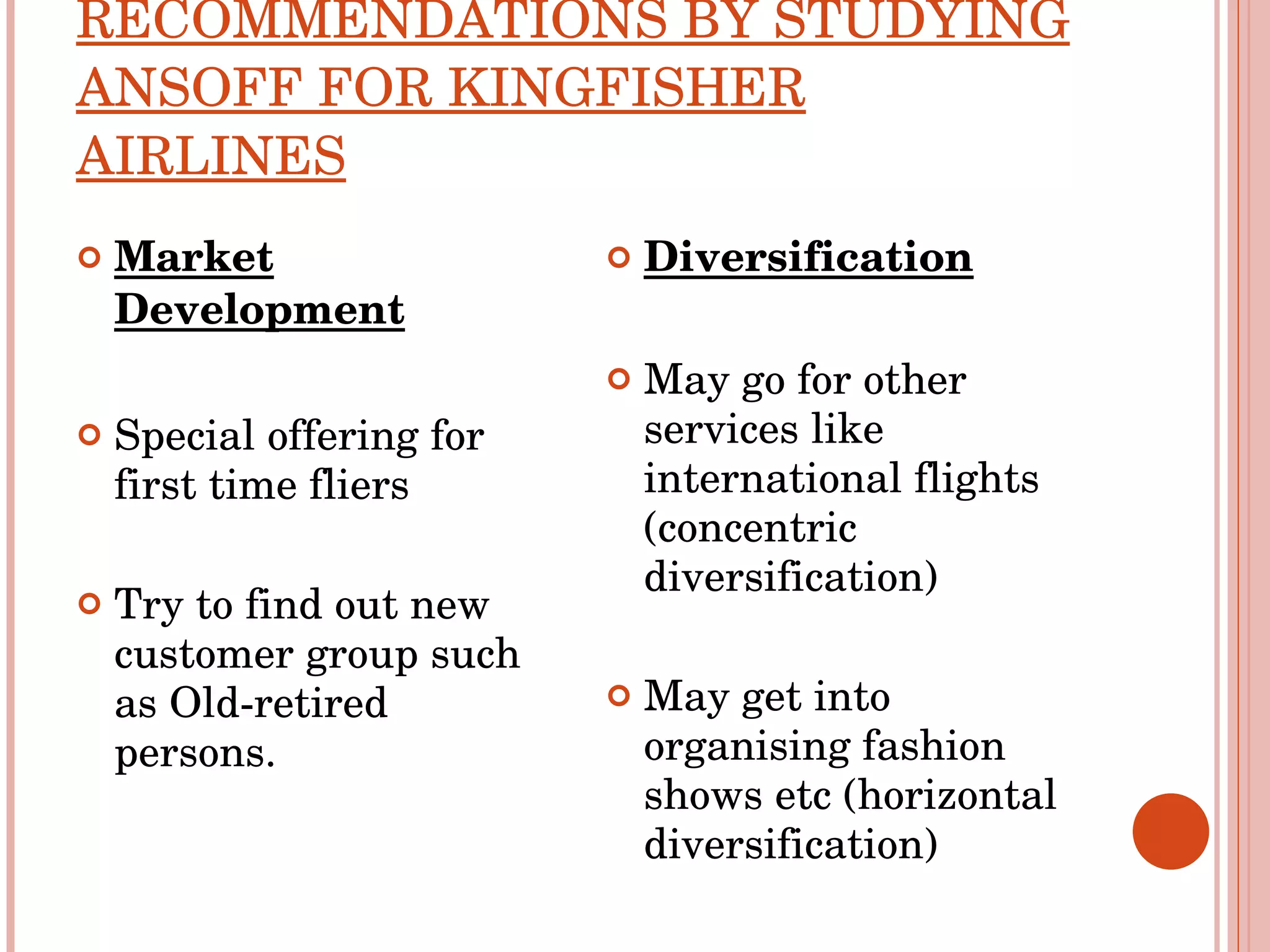 RECOMMENDATIONS BY STUDYING ANSOFF FOR KINGFISHER AIRLINES Market Development Special offering for first time fliers Try to find out new customer group such as Old-retired persons.  Diversification May go for other services like international flights (concentric diversification) May get into organising fashion shows etc (horizontal diversification) 