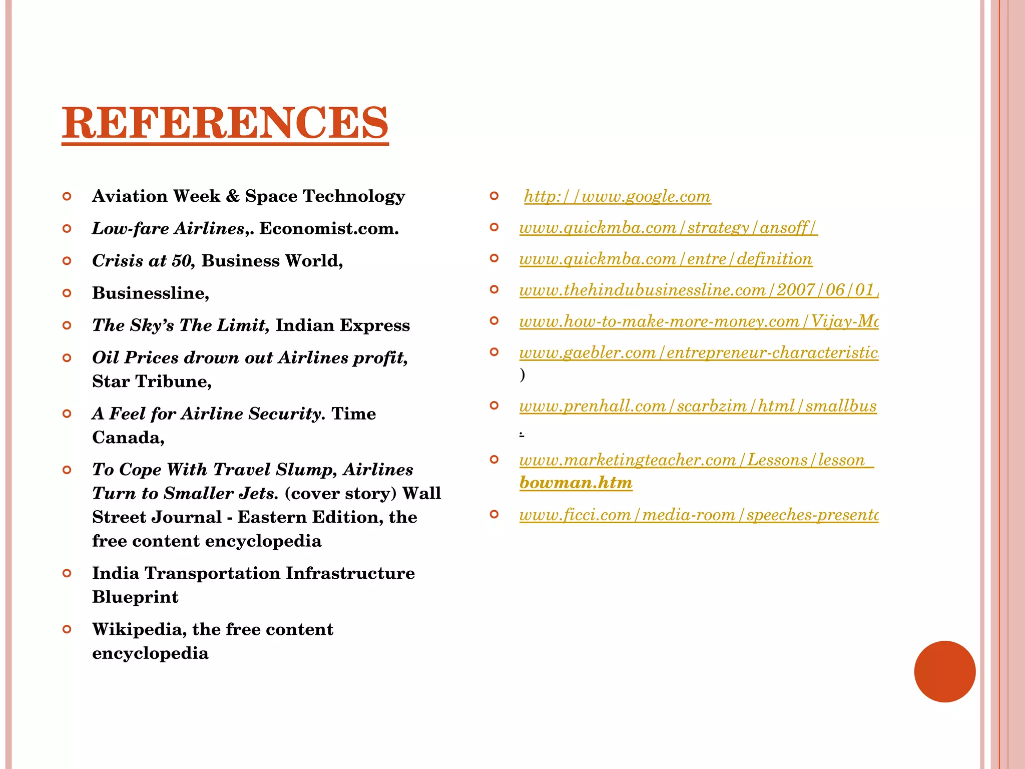 REFERENCES Aviation Week & Space Technology Low-fare Airlines ,. Economist.com. Crisis at 50,  Business World,  Businessline,  The Sky’s The Limit,  Indian Express Oil Prices drown out Airlines profit,  Star Tribune,  A Feel for Airline Security.  Time Canada,  To Cope With Travel Slump, Airlines Turn to Smaller Jets.  (cover story) Wall Street Journal - Eastern Edition, the free content encyclopedia India Transportation Infrastructure Blueprint Wikipedia, the free content encyclopedia http://www.google.com   www.quickmba.com/strategy/ansoff/ www.quickmba.com/entre/definition www.thehindubusinessline.com/2007/06/01/stories/2007060106400100.htm www.how-to-make-more-money.com/Vijay-Mallya_biography.html www.gaebler.com/entrepreneur-characteristics.htm ) www.prenhall.com/scarbzim/html/smallbus . www.marketingteacher.com/Lessons/lesson_ bowman .htm www.ficci.com/media-room/speeches-presentations/2007/feb/air-con/session3 