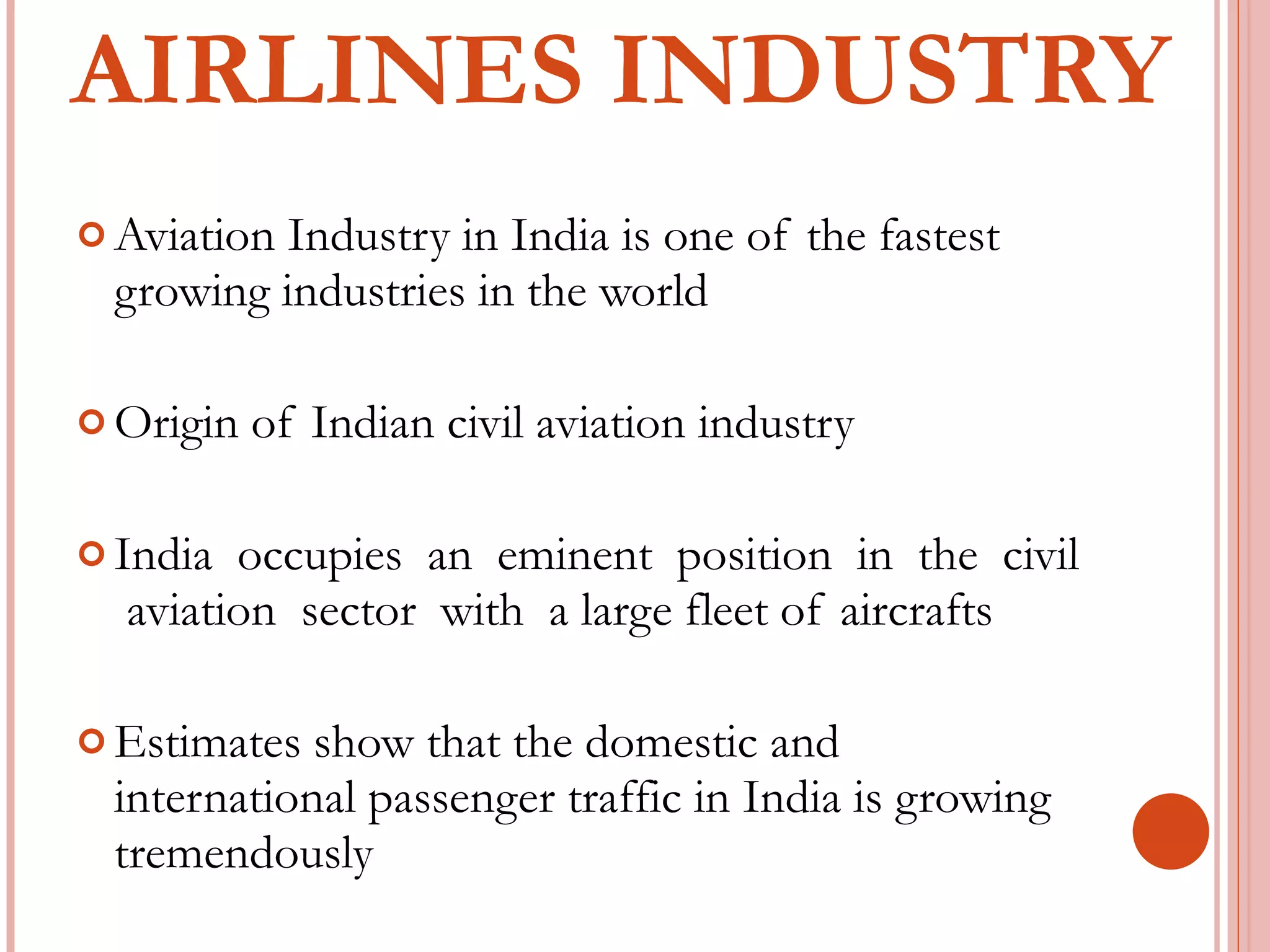   AIRLINES INDUSTRY Aviation Industry in India is one of the fastest growing industries in the world Origin of Indian civil aviation industry India  occupies  an  eminent  position  in  the  civil  aviation  sector  with  a large fleet of aircrafts Estimates show that the domestic and international passenger traffic in India is growing tremendously 