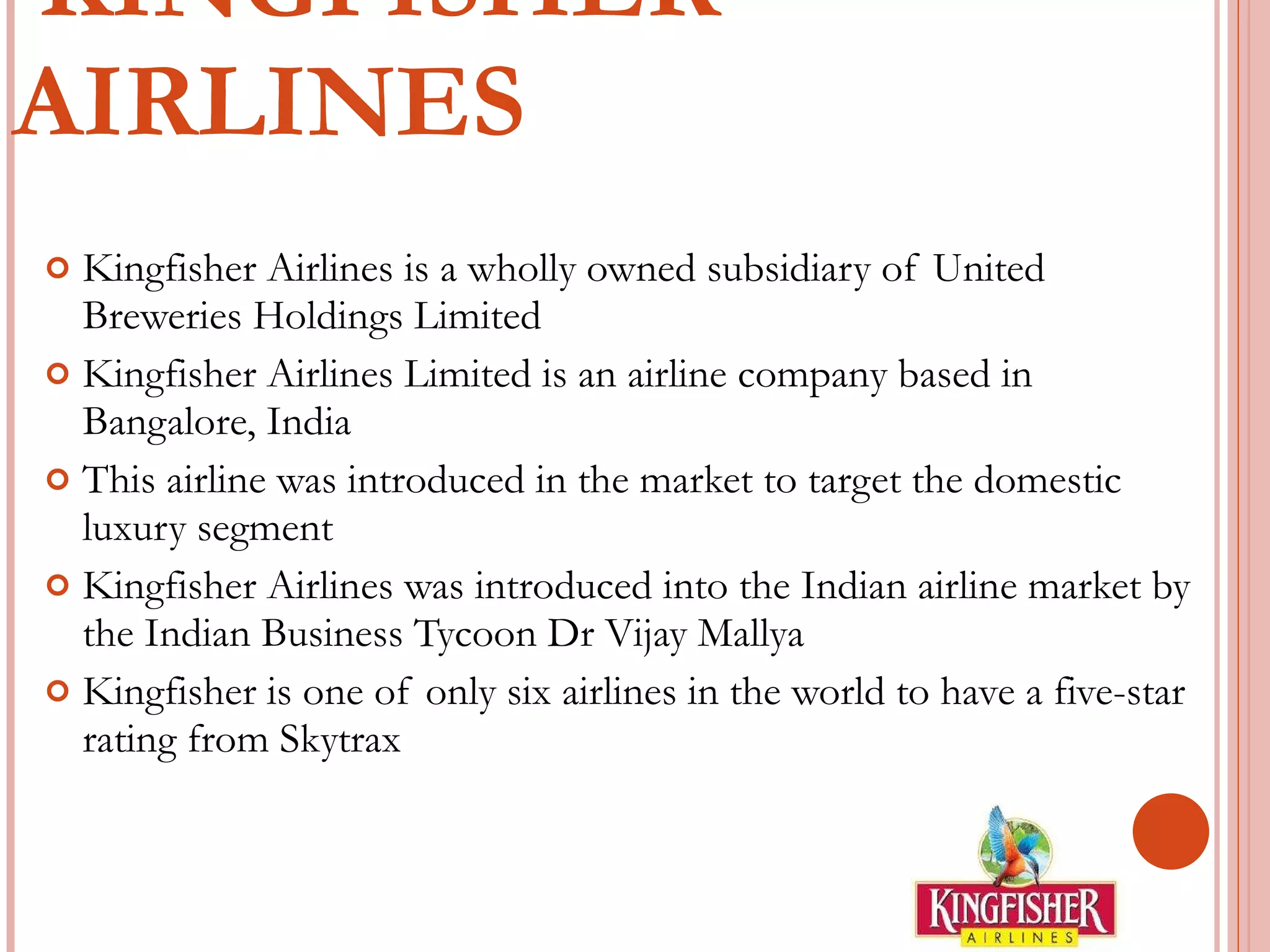 KINGFISHER AIRLINES Kingfisher Airlines is a wholly owned subsidiary of United Breweries Holdings Limited Kingfisher Airlines Limited is an airline company based in Bangalore, India This airline was introduced in the market to target the domestic luxury segment Kingfisher Airlines was introduced into the Indian airline market by the Indian Business Tycoon Dr Vijay Mallya Kingfisher is one of only six airlines in the world to have a five-star rating from Skytrax 