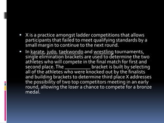 In karate, judo, taekwondoand wrestling tournaments, single elimination brackets are used to determine the two athletes who will compete in the final match for first and second place. The __________ bracket is built by selecting all of the athletes who were knocked out by the finalists and building brackets to determine third place X addresses the possibility of two top competitors meeting in an early round, allowing the loser a chance to compete for a bronze medal.Repechage