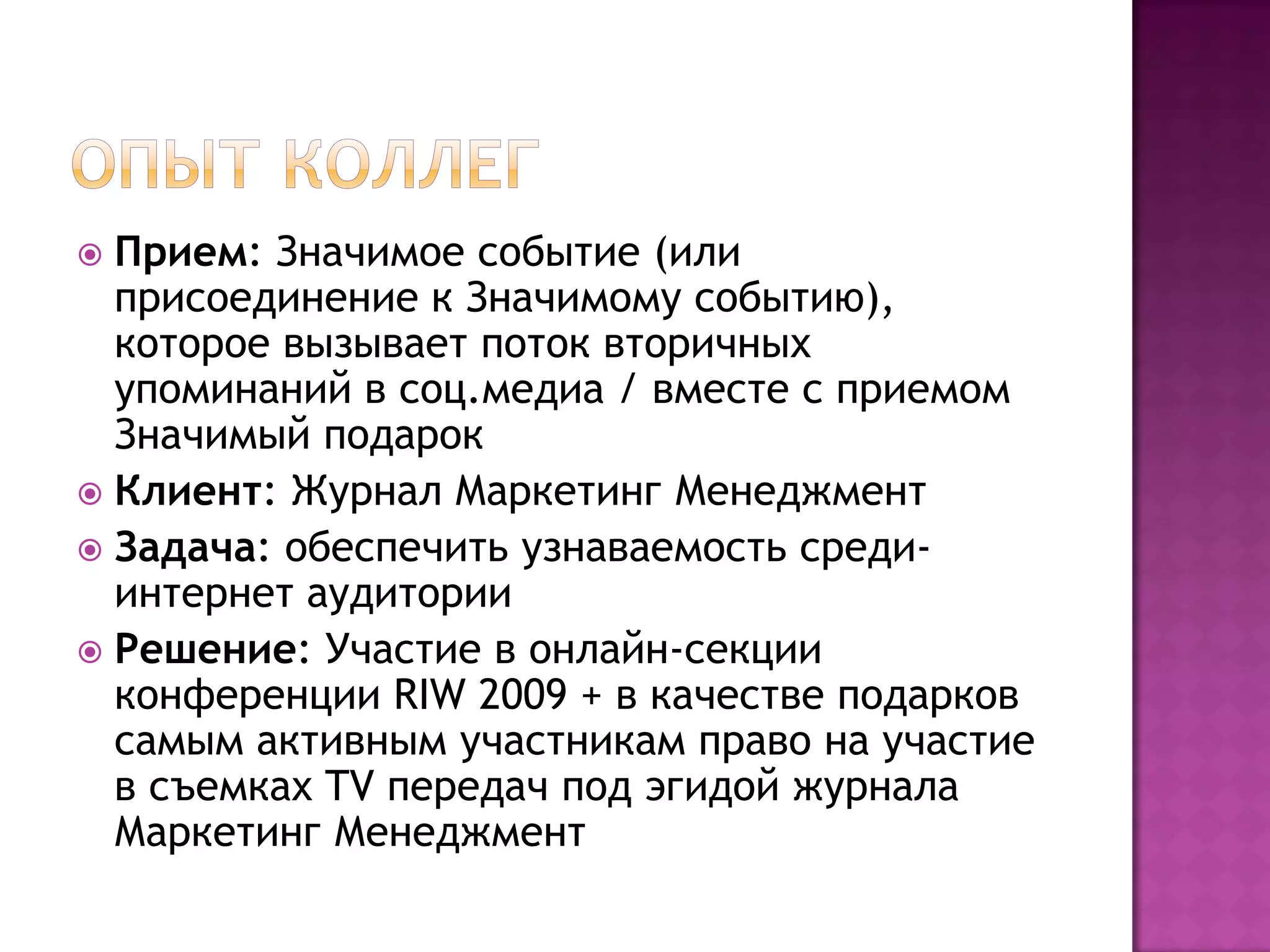  Прием: Значимое событие (или
присоединение к Значимому событию),
которое вызывает поток вторичных
упоминаний в соц.медиа / вместе с приемом
Значимый подарок
 Клиент: Журнал Маркетинг Менеджмент
 Задача: обеспечить узнаваемость среди-
интернет аудитории
 Решение: Участие в онлайн-секции
конференции RIW 2009 + в качестве подарков
самым активным участникам право на участие
в съемках TV передач под эгидой журнала
Маркетинг Менеджмент
 