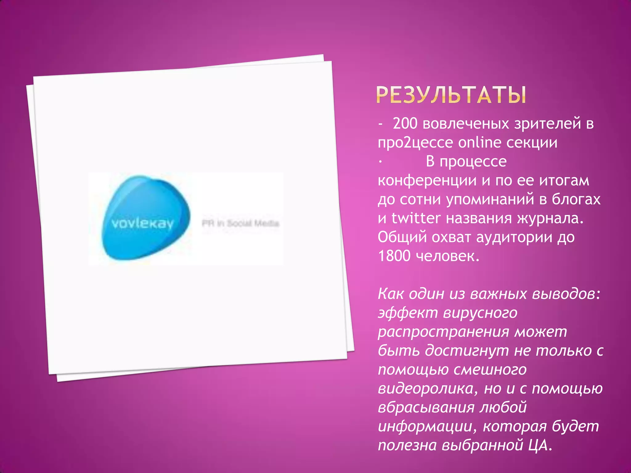 - 200 вовлеченых зрителей в
про2цессе online секции
· В процессе
конференции и по ее итогам
до сотни упоминаний в блогах
и twitter названия журнала.
Общий охват аудитории до
1800 человек.
Как один из важных выводов:
эффект вирусного
распространения может
быть достигнут не только с
помощью смешного
видеоролика, но и с помощью
вбрасывания любой
информации, которая будет
полезна выбранной ЦА.
 