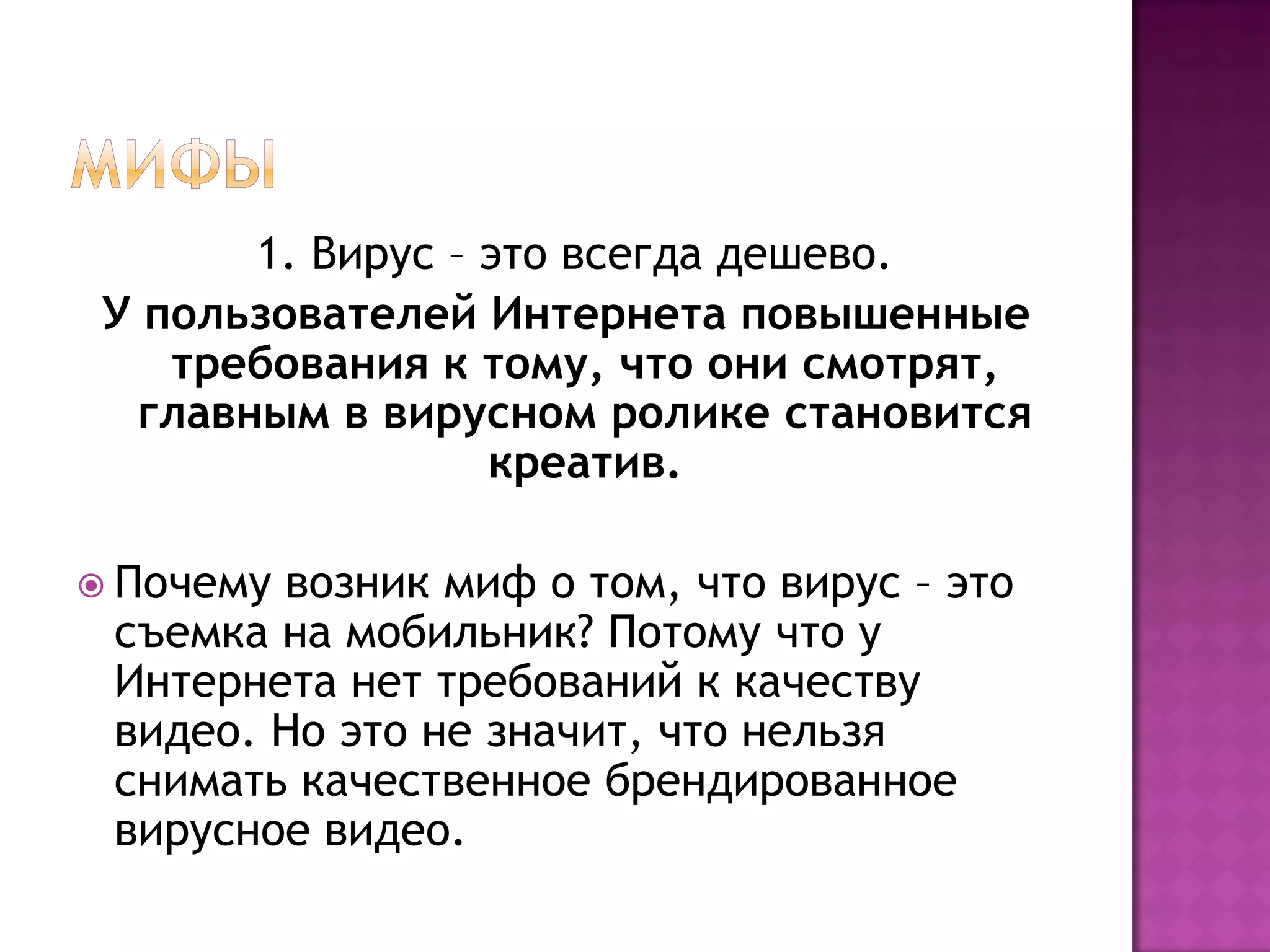 1. Вирус – это всегда дешево.
У пользователей Интернета повышенные
требования к тому, что они смотрят,
главным в вирусном ролике становится
креатив.
 Почему возник миф о том, что вирус – это
съемка на мобильник? Потому что у
Интернета нет требований к качеству
видео. Но это не значит, что нельзя
снимать качественное брендированное
вирусное видео.
 