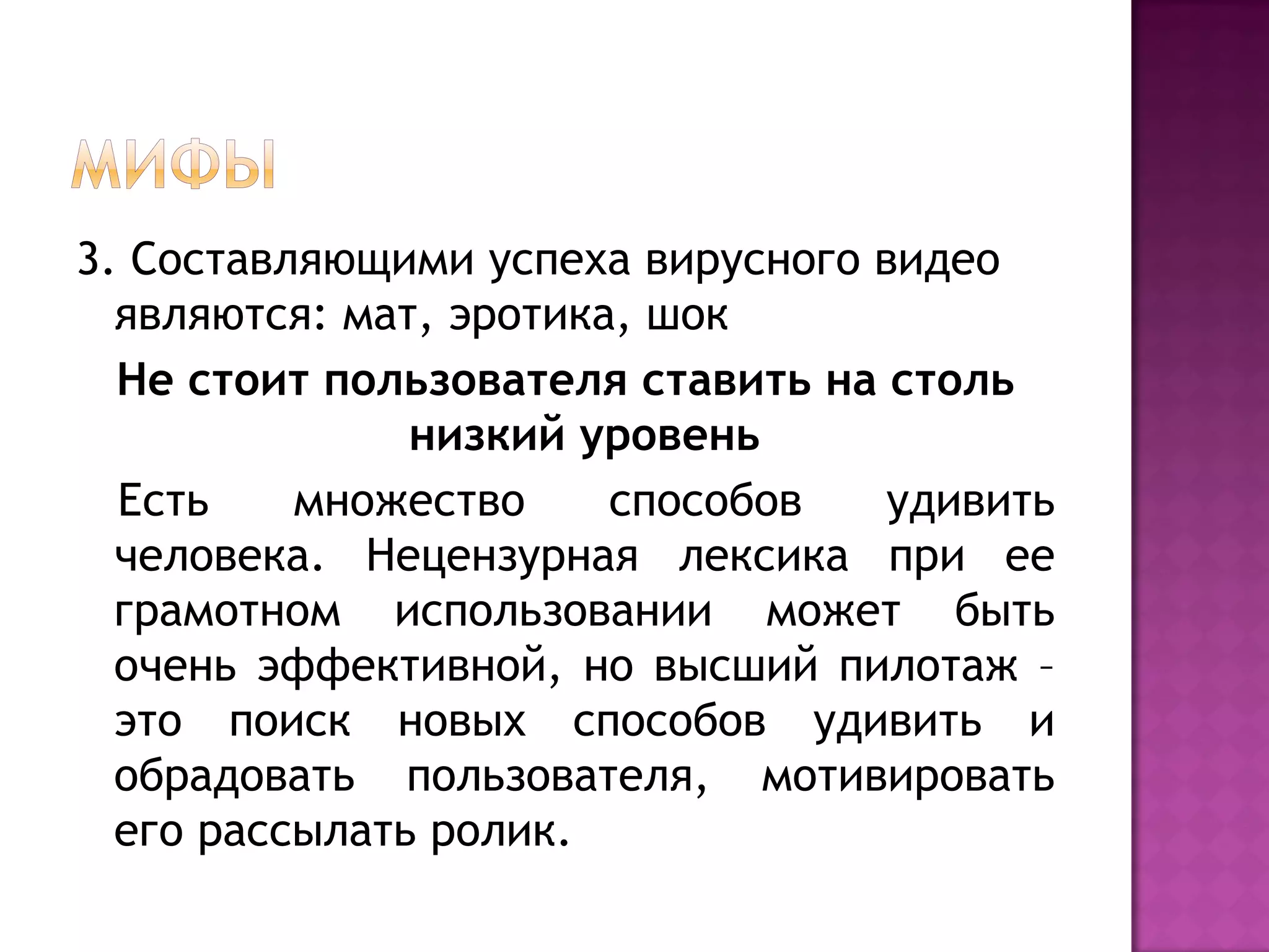 3. Составляющими успеха вирусного видео
являются: мат, эротика, шок
Не стоит пользователя ставить на столь
низкий уровень
Есть множество способов удивить
человека. Нецензурная лексика при ее
грамотном использовании может быть
очень эффективной, но высший пилотаж –
это поиск новых способов удивить и
обрадовать пользователя, мотивировать
его рассылать ролик.
 
