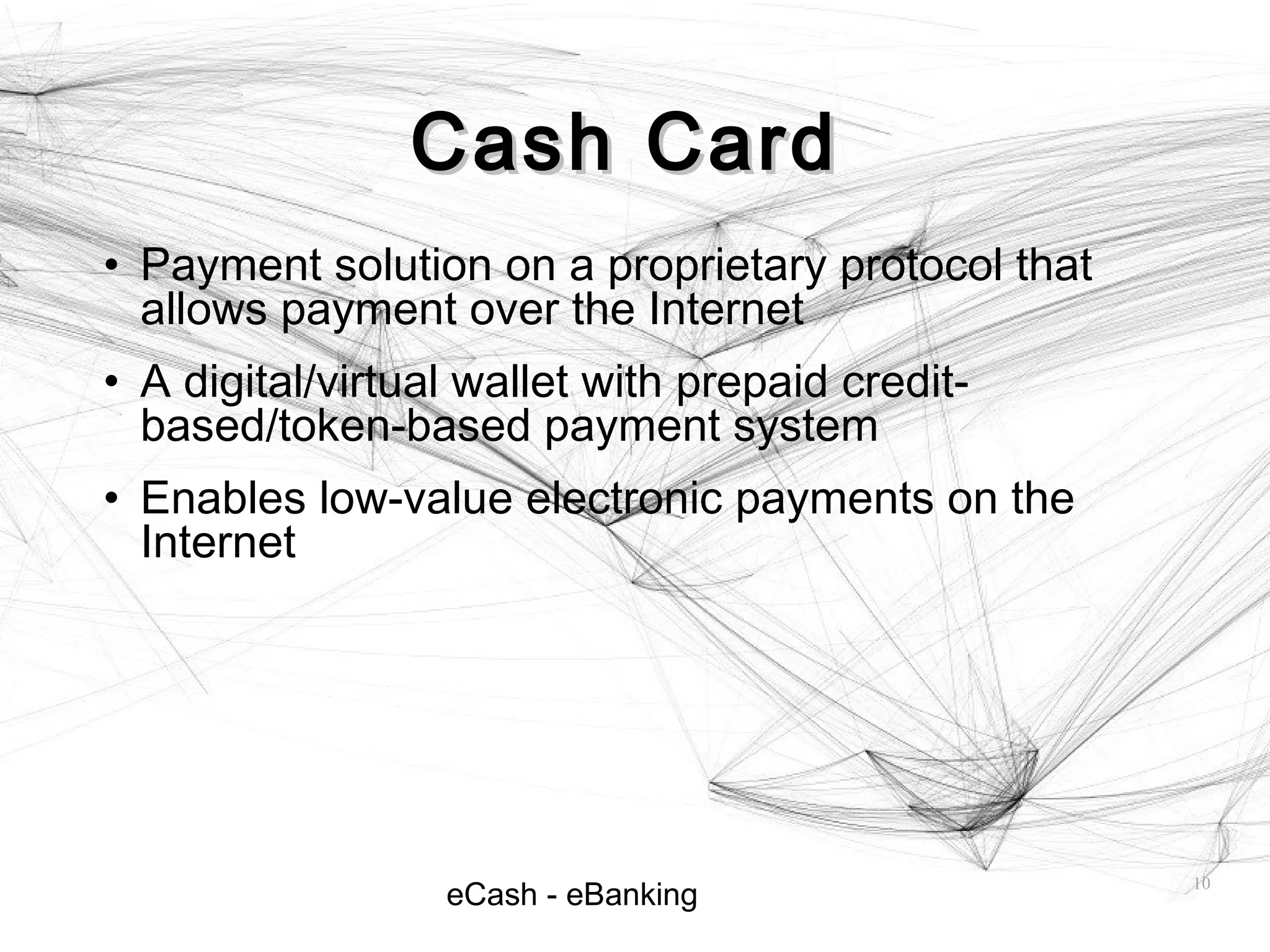 eCash - eBanking
Cash CardCash Card
• Payment solution on a proprietary protocol that
allows payment over the Internet
• A digital/virtual wallet with prepaid credit-
based/token-based payment system
• Enables low-value electronic payments on the
Internet
10
 