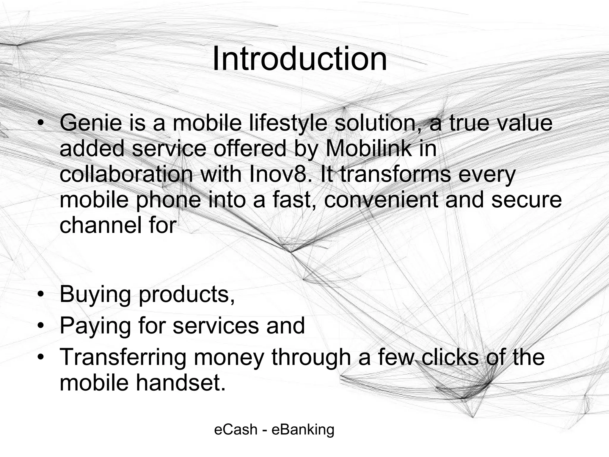 eCash - eBanking
Introduction
• Genie is a mobile lifestyle solution, a true value
added service offered by Mobilink in
collaboration with Inov8. It transforms every
mobile phone into a fast, convenient and secure
channel for
• Buying products,
• Paying for services and
• Transferring money through a few clicks of the
mobile handset.
 