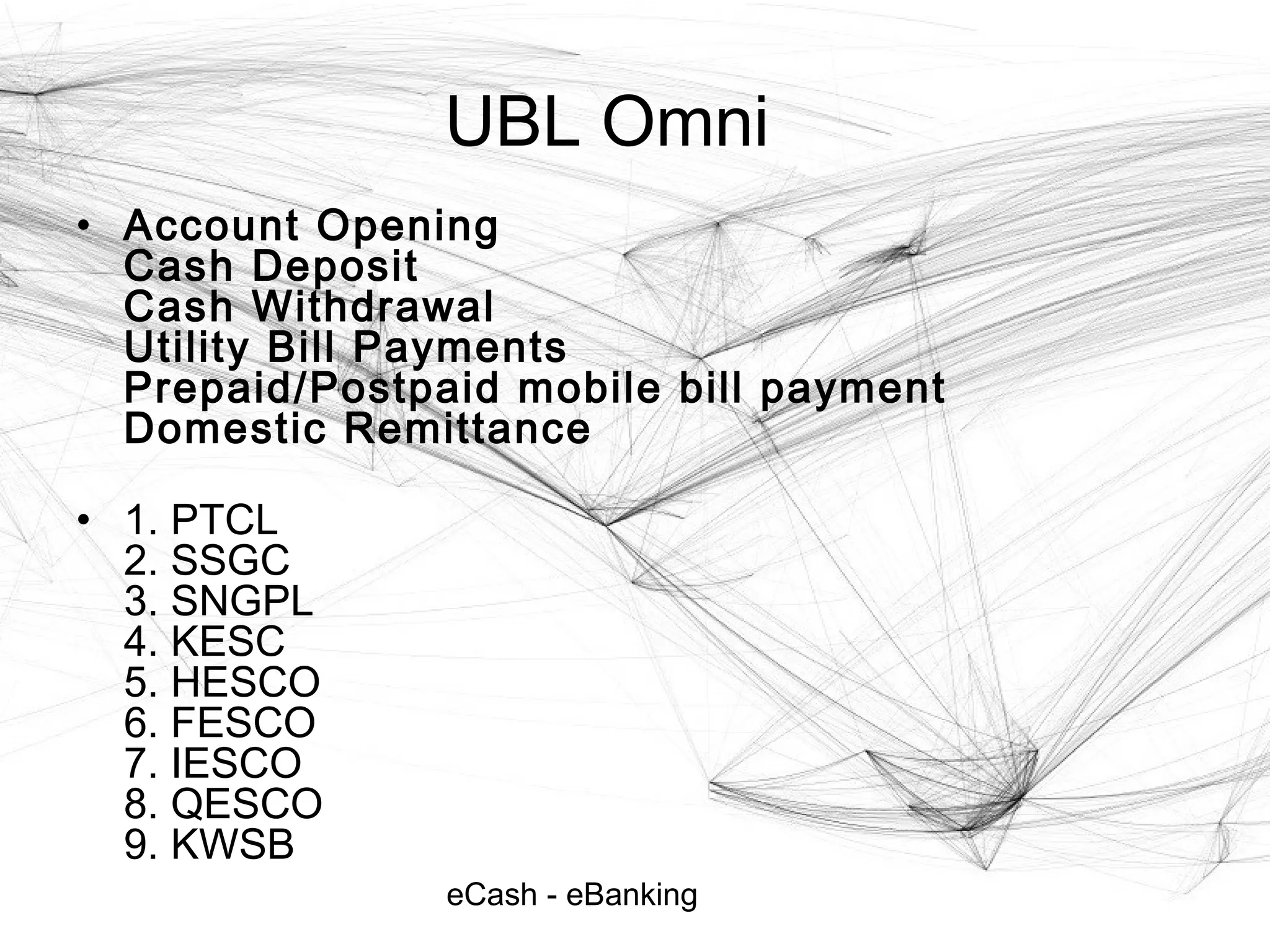 eCash - eBanking
UBL Omni
• Account Opening
Cash Deposit
Cash Withdrawal
Utility Bill Payments
Prepaid/Postpaid mobile bill payment
Domestic Remittance
• 1. PTCL
2. SSGC
3. SNGPL
4. KESC
5. HESCO
6. FESCO
7. IESCO
8. QESCO
9. KWSB
 