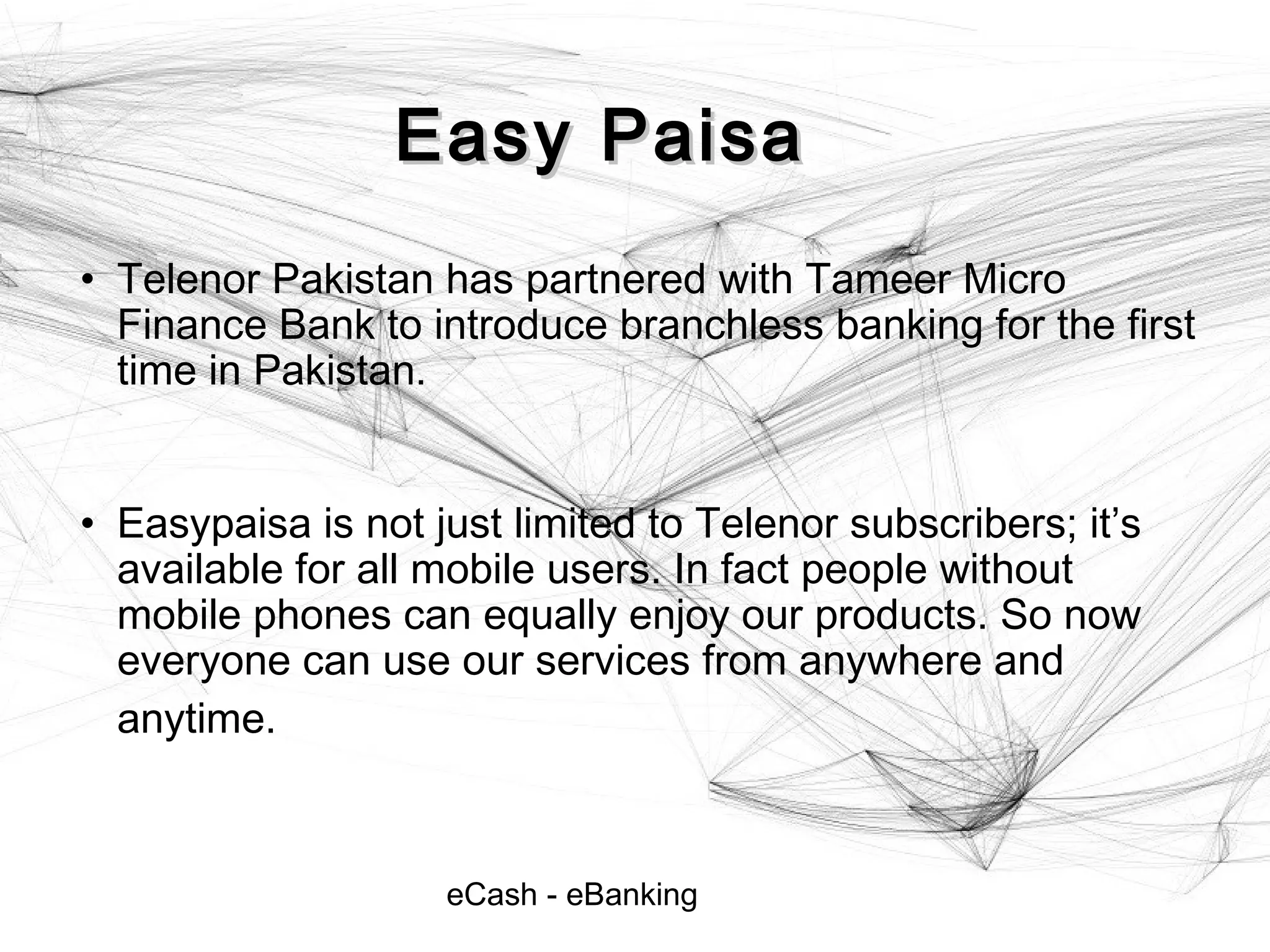eCash - eBanking
Easy PaisaEasy Paisa
• Telenor Pakistan has partnered with Tameer Micro
Finance Bank to introduce branchless banking for the first
time in Pakistan.
• Easypaisa is not just limited to Telenor subscribers; it’s
available for all mobile users. In fact people without
mobile phones can equally enjoy our products. So now
everyone can use our services from anywhere and
anytime.
 
