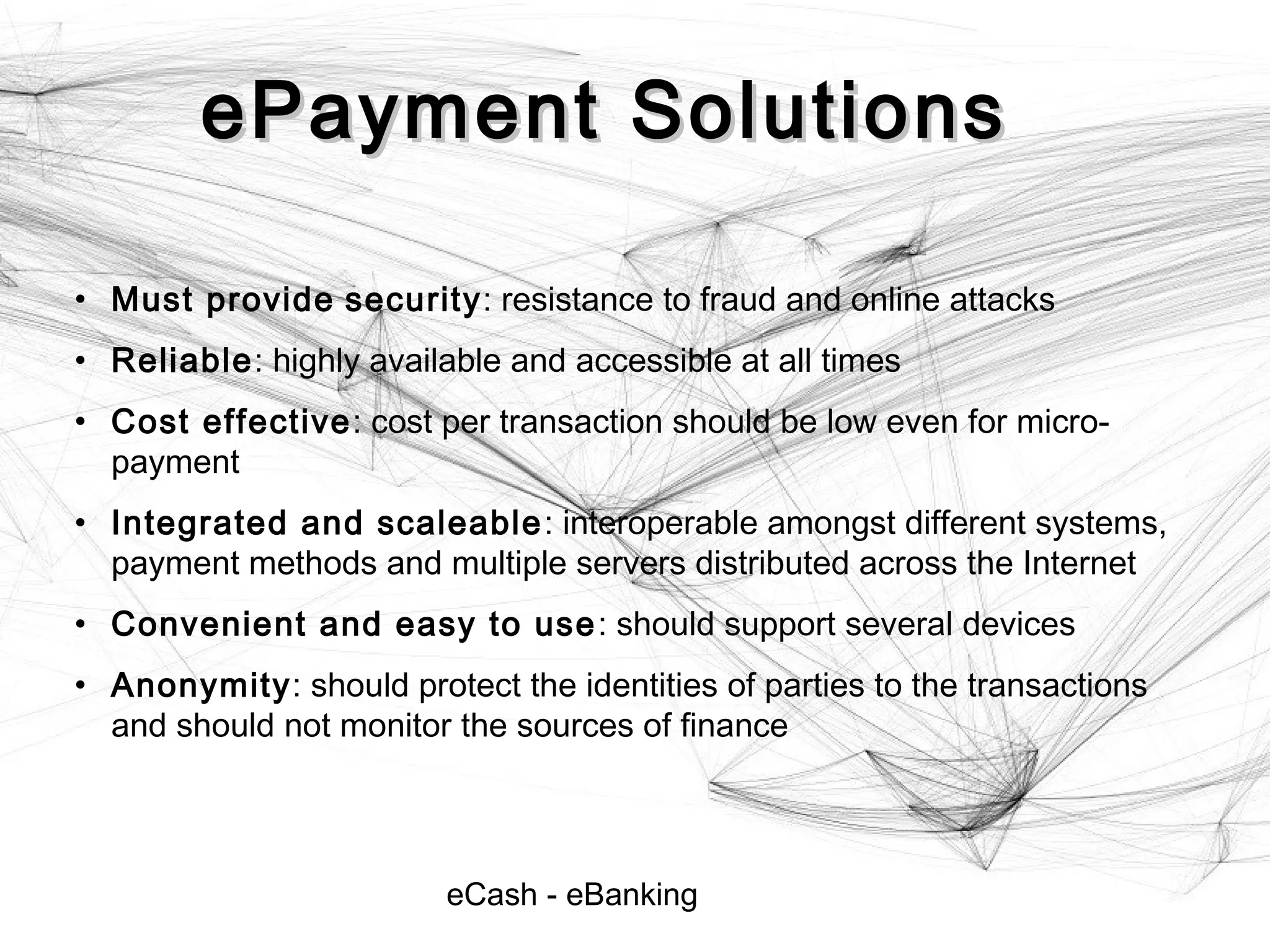 eCash - eBanking
ePayment SolutionsePayment Solutions
• Must provide security: resistance to fraud and online attacks
• Reliable: highly available and accessible at all times
• Cost effective: cost per transaction should be low even for micro-
payment
• Integrated and scaleable: interoperable amongst different systems,
payment methods and multiple servers distributed across the Internet
• Convenient and easy to use: should support several devices
• Anonymity: should protect the identities of parties to the transactions
and should not monitor the sources of finance
 