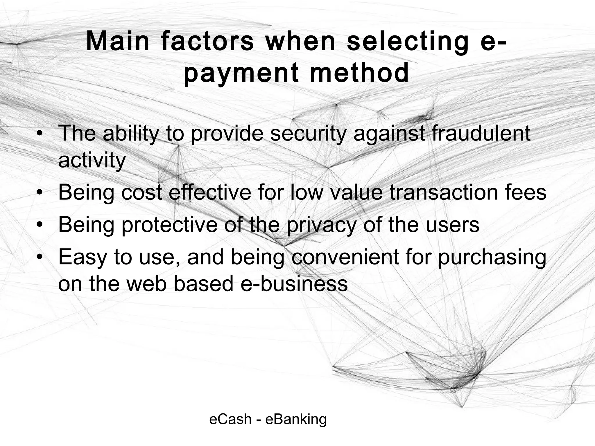eCash - eBanking
Main factors when selecting e-
payment method
• The ability to provide security against fraudulent
activity
• Being cost effective for low value transaction fees
• Being protective of the privacy of the users
• Easy to use, and being convenient for purchasing
on the web based e-business
 