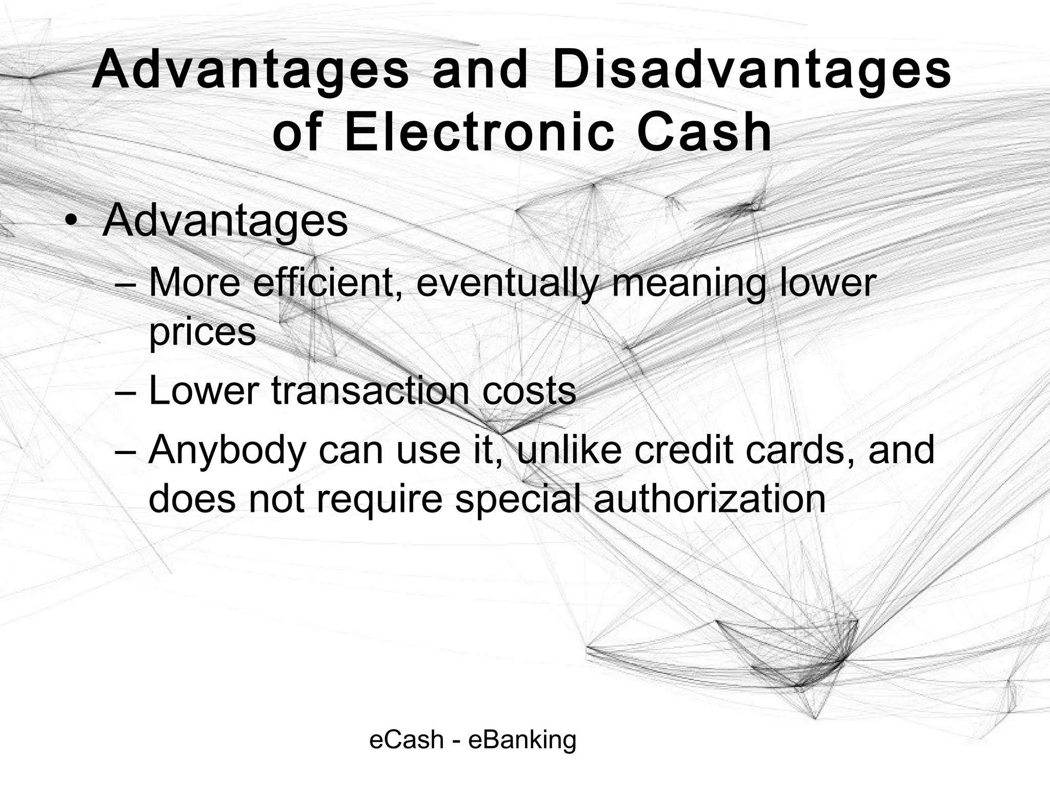 eCash - eBanking
Advantages and Disadvantages
of Electronic Cash
• Advantages
– More efficient, eventually meaning lower
prices
– Lower transaction costs
– Anybody can use it, unlike credit cards, and
does not require special authorization
 