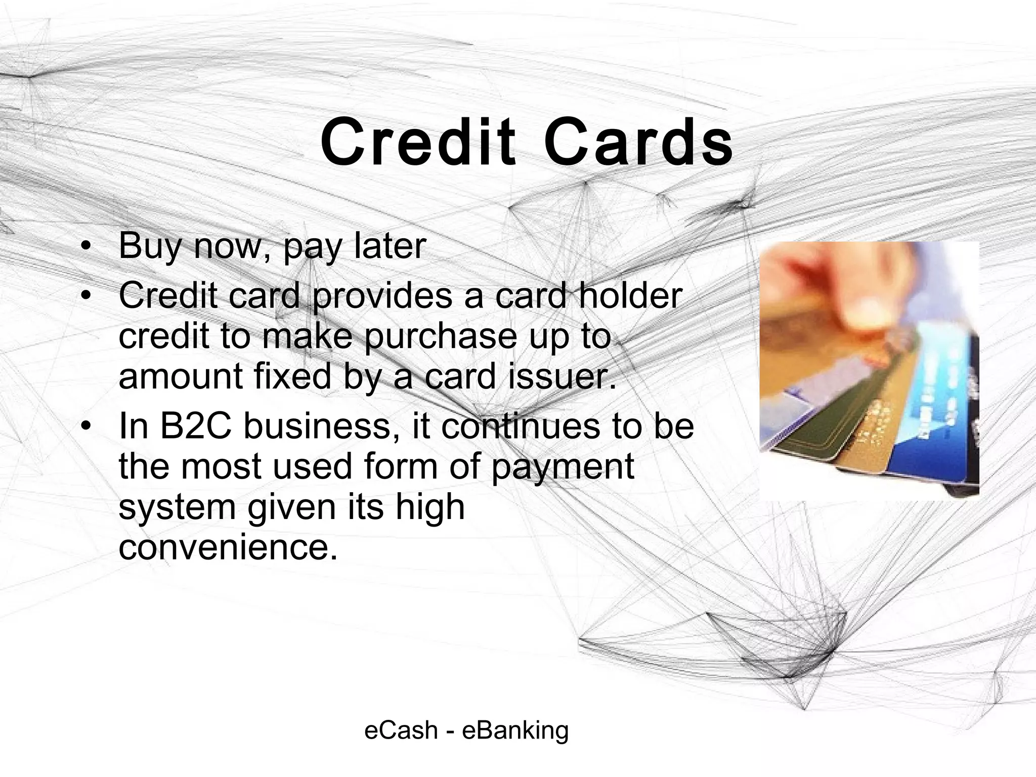 eCash - eBanking
Credit Cards
• Buy now, pay later
• Credit card provides a card holder
credit to make purchase up to
amount fixed by a card issuer.
• In B2C business, it continues to be
the most used form of payment
system given its high
convenience.
 