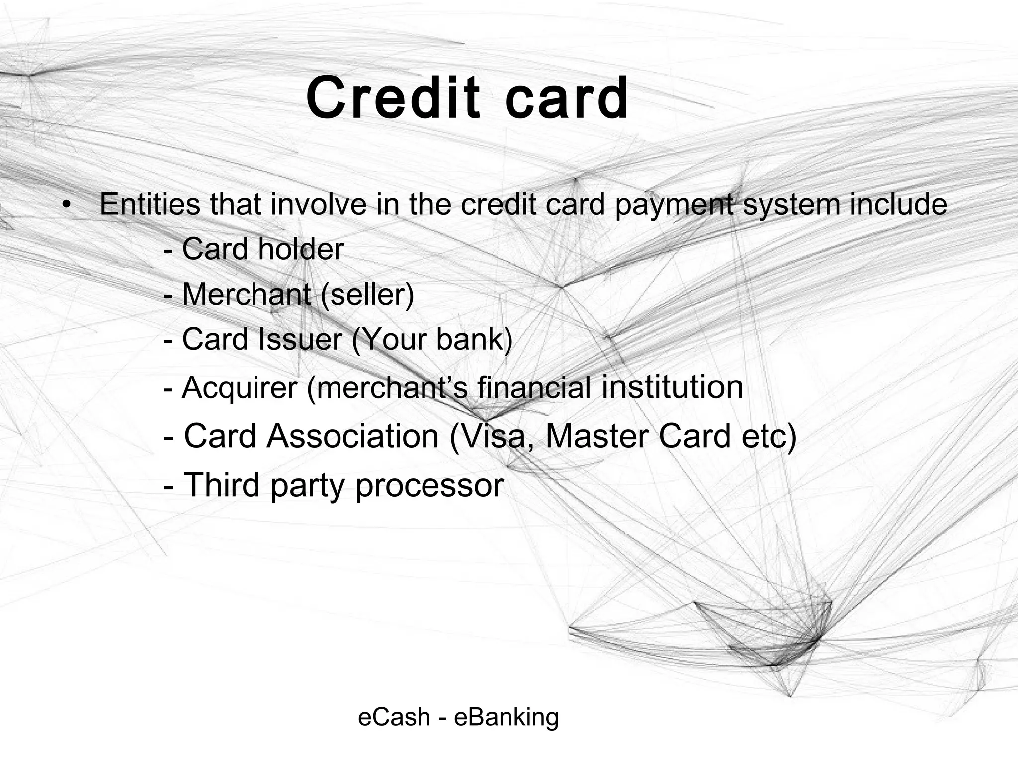 eCash - eBanking
Credit card
• Entities that involve in the credit card payment system include
- Card holder
- Merchant (seller)
- Card Issuer (Your bank)
- Acquirer (merchant’s financial institution
- Card Association (Visa, Master Card etc)
- Third party processor
 