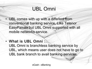 eCash - eBanking
UBL Omni
• UBL comes with up with a different from
conventional banking service, Like Telenor
EasyPaisaa but UBL Omni supported with all
mobile networks service.
• What is UBL Omni :
UBL Omni is branchless banking service by
UBL, which means user does not have to go to
UBL bank branch to avail banking services.
 