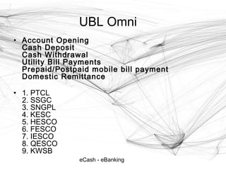 eCash - eBanking
UBL Omni
• Account Opening
Cash Deposit
Cash Withdrawal
Utility Bill Payments
Prepaid/Postpaid mobile bill payment
Domestic Remittance
• 1. PTCL
2. SSGC
3. SNGPL
4. KESC
5. HESCO
6. FESCO
7. IESCO
8. QESCO
9. KWSB
 
