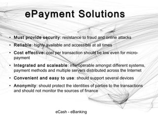 eCash - eBanking
ePayment SolutionsePayment Solutions
• Must provide security: resistance to fraud and online attacks
• Reliable: highly available and accessible at all times
• Cost effective: cost per transaction should be low even for micro-
payment
• Integrated and scaleable: interoperable amongst different systems,
payment methods and multiple servers distributed across the Internet
• Convenient and easy to use: should support several devices
• Anonymity: should protect the identities of parties to the transactions
and should not monitor the sources of finance
 