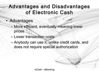 eCash - eBanking
Advantages and Disadvantages
of Electronic Cash
• Advantages
– More efficient, eventually meaning lower
prices
– Lower transaction costs
– Anybody can use it, unlike credit cards, and
does not require special authorization
 