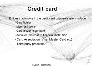 eCash - eBanking
Credit card
• Entities that involve in the credit card payment system include
- Card holder
- Merchant (seller)
- Card Issuer (Your bank)
- Acquirer (merchant’s financial institution
- Card Association (Visa, Master Card etc)
- Third party processor
 