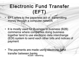 eCash - eBanking
Electronic Fund Transfer
(EFT)
• EFT refers to the paperless act of transmitting
money through a computer network
• It is mostly used for Business to business (B2B)
commerce where companies doing business
together tend to use electronic data interchange
(EDI) system to send each other bills and notices of
payment
• The payments are made using electronic fund
transfer between banks
 