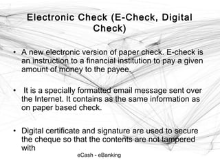 eCash - eBanking
Electronic Check (E-Check, Digital
Check)
• A new electronic version of paper check. E-check is
an instruction to a financial institution to pay a given
amount of money to the payee.
• It is a specially formatted email message sent over
the Internet. It contains as the same information as
on paper based check.
• Digital certificate and signature are used to secure
the cheque so that the contents are not tampered
with
 