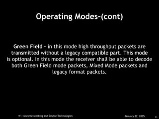 11
Windows Networking and Device Technologies January 27, 2005
HAR
IKRIHNAN.
July 11, 2006
Operating Modes–(cont)
Green Field – in this mode high throughput packets are
transmitted without a legacy compatible part. This mode
is optional. In this mode the receiver shall be able to decode
both Green Field mode packets, Mixed Mode packets and
legacy format packets.
 