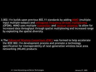 4
Windows Networking and Device Technologies January 27, 2005
HARKRIHNAN.
July 11, 2006
3.802.11n builds upon previous 802.11 standards by adding MIMO (multiple-
input multiple-output) and orthogonal frequency-division multiplexing
(OFDM). MIMO uses multiple transmitter and receiver antennas to allow for
increased data throughput through spatial multiplexing and increased range
by exploiting the spatial diversity.
4.The Enhanced Wireless Consortium (EWC) was formed to help accelerate
the IEEE 802.11n development process and promote a technology
specification for interoperability of next-generation wireless local area
networking (WLAN) products
 