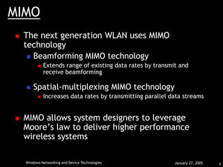 9
Windows Networking and Device Technologies January 27, 2005
MIMO
 The next generation WLAN uses MIMO
technology
 Beamforming MIMO technology
 Extends range of existing data rates by transmit and
receive beamforming
 Spatial-multiplexing MIMO technology
 Increases data rates by transmitting parallel data streams
 MIMO allows system designers to leverage
Moore’s law to deliver higher performance
wireless systems
 