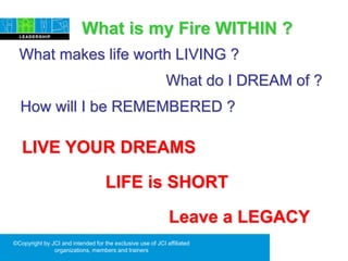 ©Copyright by JCI and intended for the exclusive use of JCI affiliated
organizations, members and trainers
LIFE is SHORT
What is my Fire WITHIN ?
LIVE YOUR DREAMS
How will I be REMEMBERED ?
What makes life worth LIVING ?
What do I DREAM of ?
Leave a LEGACY
 