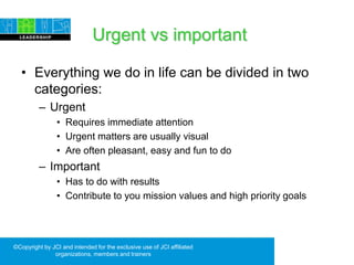 Urgent vs important
• Everything we do in life can be divided in two
categories:
– Urgent
• Requires immediate attention
• Urgent matters are usually visual
• Are often pleasant, easy and fun to do
– Important
• Has to do with results
• Contribute to you mission values and high priority goals
©Copyright by JCI and intended for the exclusive use of JCI affiliated
organizations, members and trainers
 