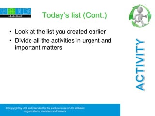 Today’s list (Cont.)
• Look at the list you created earlier
• Divide all the activities in urgent and
important matters
©Copyright by JCI and intended for the exclusive use of JCI affiliated
organizations, members and trainers
 