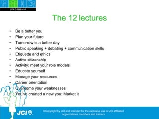 The 12 lectures
• Be a better you
• Plan your future
• Tomorrow is a better day
• Public speaking + debating + communication skills
• Etiquette and ethics
• Active citizenship
• Activity: meet your role models
• Educate yourself
• Manage your resources
• Career orientation
• Overcome your weaknesses
• You've created a new you: Market it!
©Copyright by JCI and intended for the exclusive use of JCI affiliated
organizations, members and trainers
 