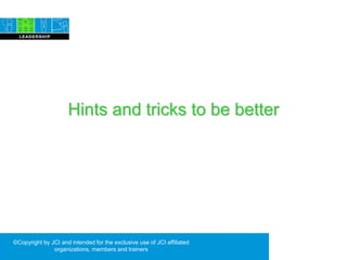 Hints and tricks to be better
©Copyright by JCI and intended for the exclusive use of JCI affiliated
organizations, members and trainers
 