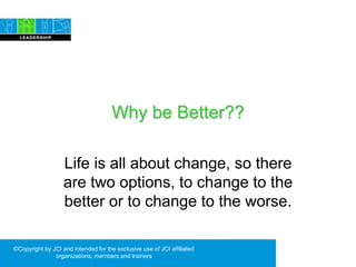 Why be Better??
Life is all about change, so there
are two options, to change to the
better or to change to the worse.
©Copyright by JCI and intended for the exclusive use of JCI affiliated
organizations, members and trainers
 