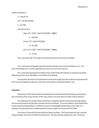 Tabattanon 9
Sample Calclation:k
T2
= (4π2
/k)*m
.072
= (4π2
/k)*0.01459
k = 117.549
Uncertaintyfork
High:(.07 – 0.02)2
= (4π2
/k)*(0.01459 - .00001)
k = 230.238
Actual:.072
= (4π2
/k)*0.01459
k = 117.549
Low: (.07 + 0.02)2
= (4π2
/k)*(0.01459 + .00001)
k = 71.159
The uncertaintyis80. The large uncertaintymakesthe kvalue very unreliable.
The y-interceptonthe graphrepresents the periodwhenthe massof the blade iszero. The
mass of the blade can, inreality,approachzero,butit can neverbe trulyzero.
The x-interceptrepresentsthe effective massof the blade (the half thatisallowedtooscillate).
Whenthe periodiszero,the blade isessentiallynotoscillating.
The equationderived inthisexperimentaswell asthe proportionalityof the periodsquaredand
the mass can be appliedtoobjectsinthe earth’satmosphere andfollowsHooke’sLaw.
Evaluation:
Weaknessesof thislabinclude the shakingof the woodenblockthatthe blade wasclampedon,
the uncertaintyof the centerof mass of the clay,and the instrumental errorof the motiondetector.
The shakingof the woodenblockwouldhave includedthe blockintothe systembeingstudied.
The movementwould nothave beensimple harmonicoscillation. Tofix thisproblem, the woodenblack
can be properlyclampeddown,oradifferentmeansof clampingthe blade downcanbe used. For
example,asturdyextensiontoatable wouldbe heavyenoughnottomove withthe blade.
The centerof masseffectshowquicklythe blade oscillates. The furtherbackthe clayispushed
alongthe blade, the clearerthe difference becomes. The clayusedwasshapedintoa ball. Perhapsa
 