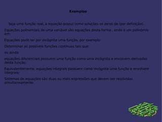 Exemplos
Seja uma função real, a equação possui como soluções os zeros de (por definição).
Equações polinomiais de uma variável são equações desta forma , onde é um polinômio
em:
Equações pode ter por incógnita uma função, por exemplo:
Determinar as possíveis funções contínuas tais que:
ou ainda:
equações diferenciais possuem uma função como uma incógnita e envolvem derivadas
desta função:
Equivalentemente, equações integrais possuem como incógnita uma função e envolvem
integrais:
Sistemas de equações são duas ou mais expressões que devem ser resolvidas
simultaneamente:
 