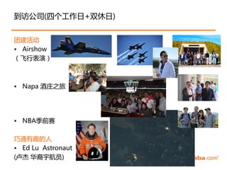 到访公司(四个工作日+双休日)


团建活劢
• Airshow
（飞行表演）



• Napa 酒庄之旅




• NBA季前赛

巧遇有趣的人
• Ed Lu Astronaut
(卢杰 华裔宇航员)
 