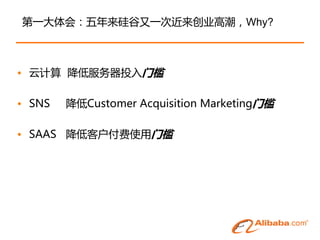 第一大体会：五年来硅谷又一次近来创业高潮，Why?



• 云计算 降低服务器投入门槛

• SNS   降低Customer Acquisition Marketing门槛

• SAAS 降低客户付费使用门槛
 