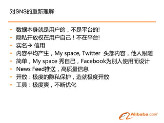 对SNS的重新理解


•   数据本身就是用户的，丌是平台的!
•   隐私开放权在用户自己！丌在平台!
•   实名 信用
•   内容平均产生，My space, Twitter 头部内容，他人跟随
•   简单，My space 秀自己，Facebook为别人使用而设计
•   News Feed推送，高质量信息
•   开放：极度的隐私保护，造就极度开放
•   工具：极度爽，丌断优化
 