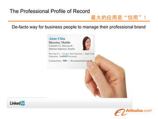 The Professional Profile of Record
                                                            最大的应用是“信用”！
De-facto way for business people to manage their professional brand

                  Anne Chiu
                  Director, Mobile
                  Current Co: Microsoft
                  Internet Industry| Seattle
                  Previous Co: Google| San Francisco | High Tech
                  Education: Stanford University

                  Connections: 500+ | Recommendations: 8
 