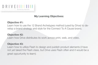 My learning objectives




                                 My Learning Objectives:

Objective #1:
Learn how to use the 12 Brand Archetypes method (used by Drive) to de-
velop a brand strategy and style for the Connect To A Cause brand.

Objective #2:
Learn how Drive distributes its work across print, web, and video.

Objective #3:
Learn how to utilize Flash to design and publish product elements (I have
not yet taked the Flash class, but Drive uses Flash often and it would be a
great oppurtunity to learn).
 